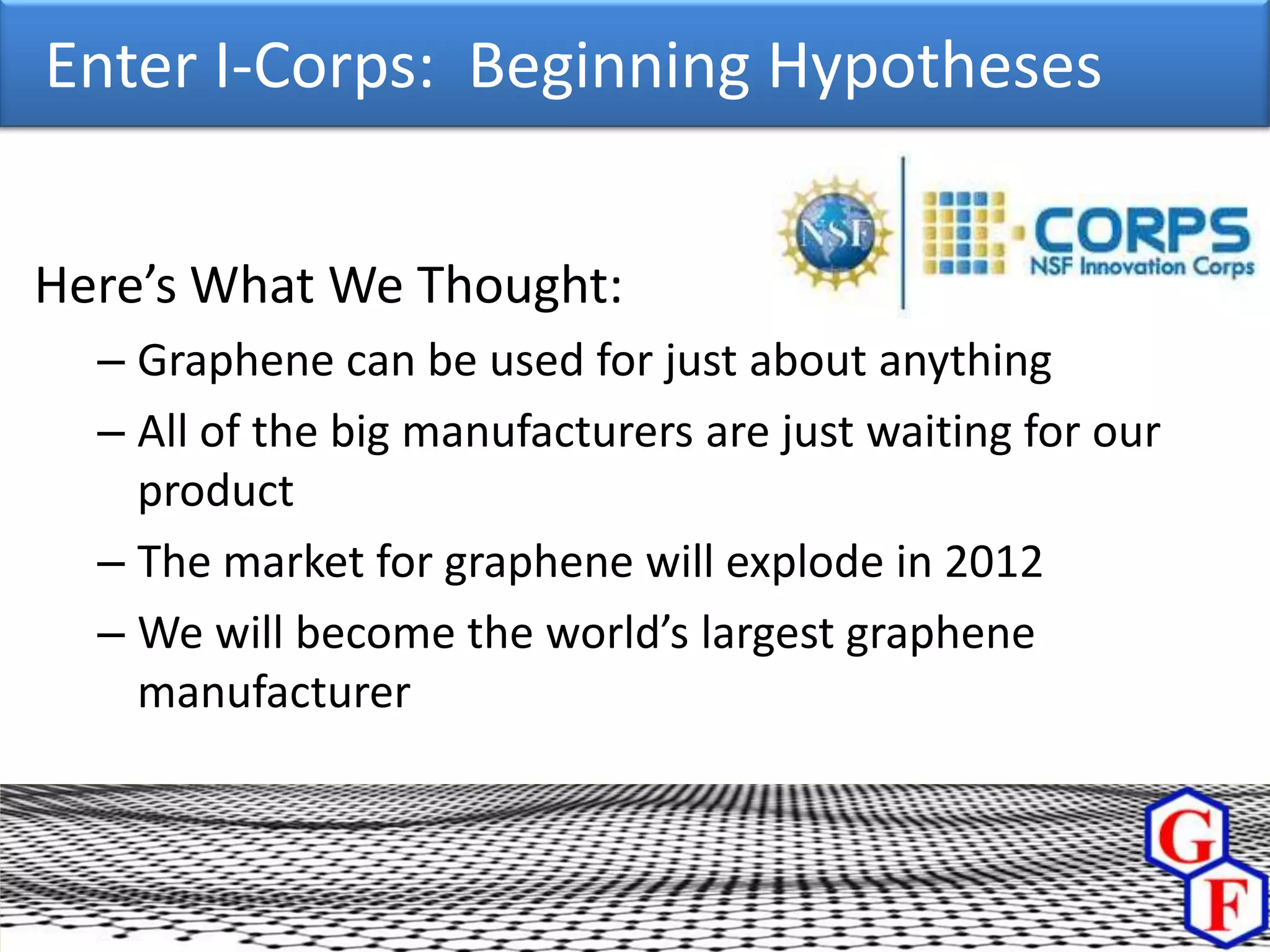 Enter I-Corps: Beginning Hypotheses


Here’s What We Thought:
  – Graphene can be used for just about anything
  – All of the big manufacturers are just waiting for our
    product
  – The market for graphene will explode in 2012
  – We will become the world’s largest graphene
    manufacturer
 