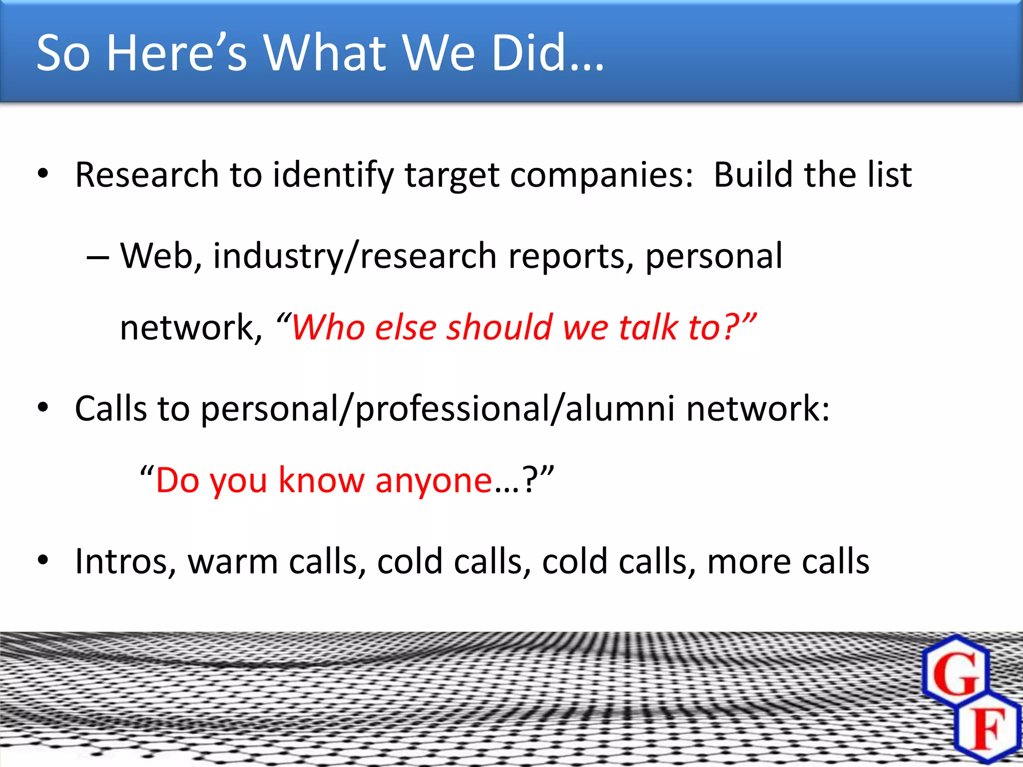 So Here’s What We Did…

• Research to identify target companies: Build the list

   – Web, industry/research reports, personal
     network, “Who else should we talk to?”

• Calls to personal/professional/alumni network:
      “Do you know anyone…?”

• Intros, warm calls, cold calls, cold calls, more calls
 
