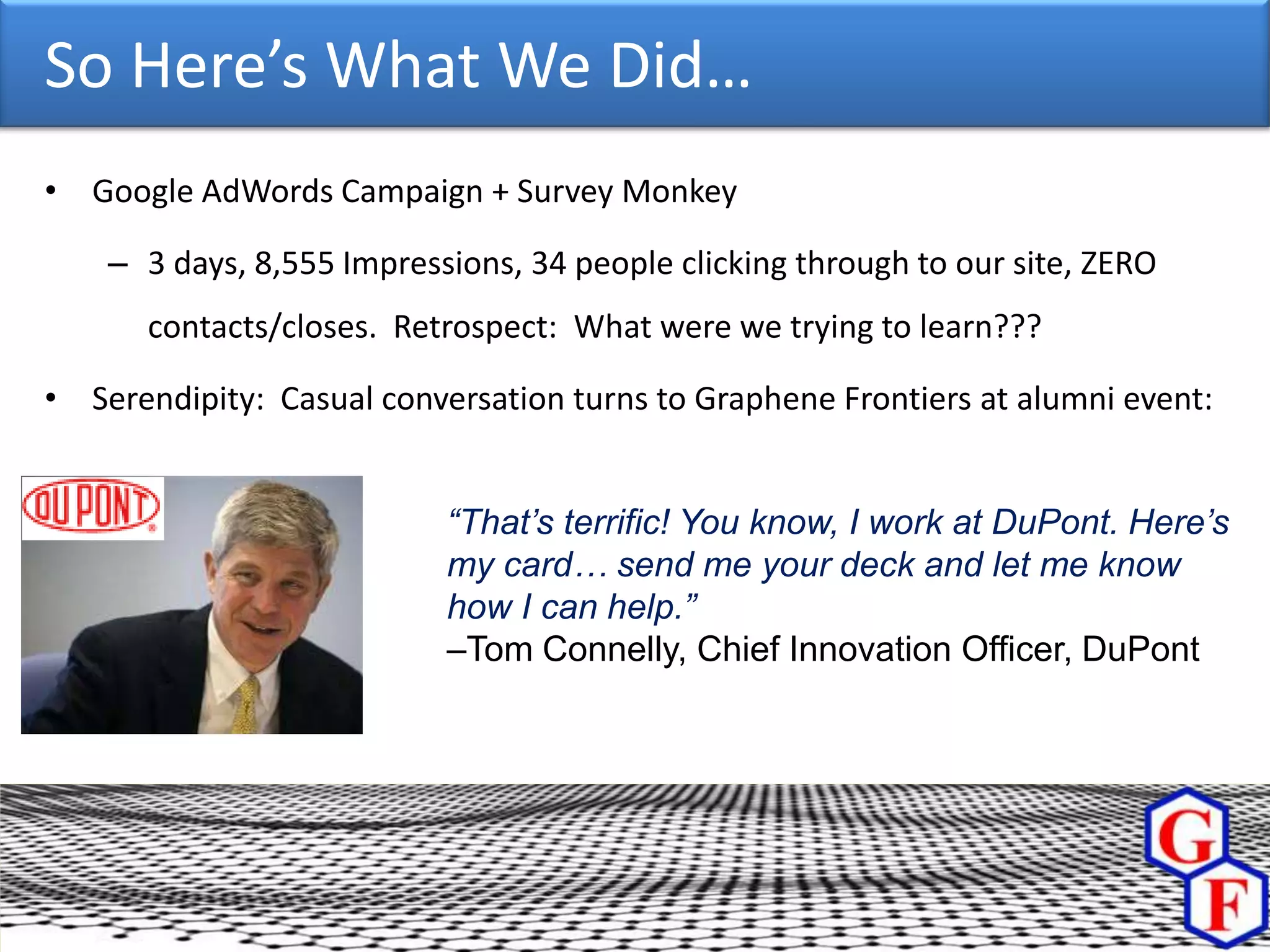 So Here’s What We Did…
• Google AdWords Campaign + Survey Monkey

    – 3 days, 8,555 Impressions, 34 people clicking through to our site, ZERO
      contacts/closes. Retrospect: What were we trying to learn???

• Serendipity: Casual conversation turns to Graphene Frontiers at alumni event:


                           “That’s terrific! You know, I work at DuPont. Here’s
                           my card… send me your deck and let me know
                           how I can help.”
                           –Tom Connelly, Chief Innovation Officer, DuPont
 