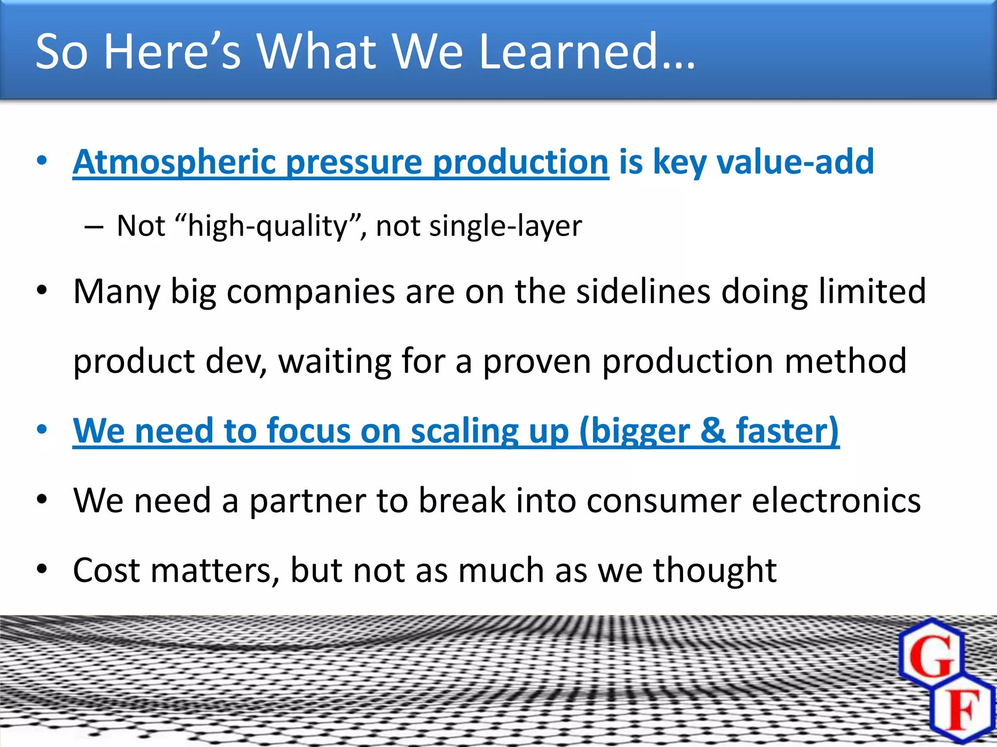 So Here’s What We Learned…
• Atmospheric pressure production is key value-add
   – Not “high-quality”, not single-layer

• Many big companies are on the sidelines doing limited
  product dev, waiting for a proven production method
• We need to focus on scaling up (bigger & faster)
• We need a partner to break into consumer electronics
• Cost matters, but not as much as we thought
 