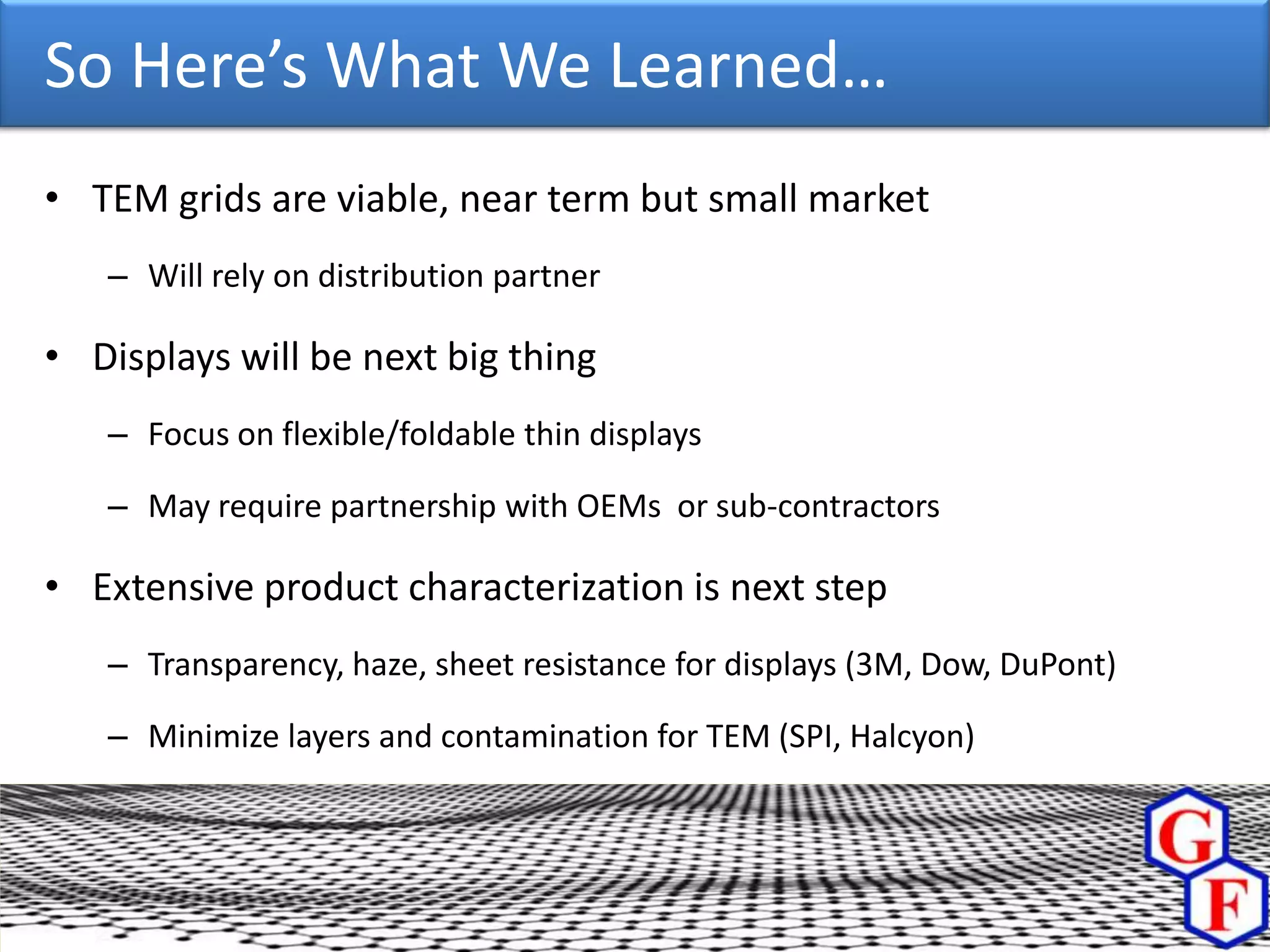 So Here’s What We Learned…
• TEM grids are viable, near term but small market
   – Will rely on distribution partner

• Displays will be next big thing
   – Focus on flexible/foldable thin displays

   – May require partnership with OEMs or sub-contractors

• Extensive product characterization is next step
   – Transparency, haze, sheet resistance for displays (3M, Dow, DuPont)

   – Minimize layers and contamination for TEM (SPI, Halcyon)
 