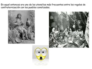 En aquel entonces era uno de los utensilios más frecuentes entre los regalos de
confraternización con los pueblos conolizados.
 