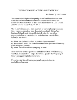 THE	
  HEALTH	
  VALUES	
  OF	
  PARKS	
  GROUP	
  WORKSHOP	
  
	
  
Facilitated	
  by	
  Paul	
  Allison	
  
	
  
This	
  workshop	
  was	
  presented	
  jointly	
  to	
  the	
  Alberta	
  Recreation	
  and	
  
Parks	
  Association	
  and	
  the	
  International	
  Federation	
  of	
  Parks	
  and	
  
Recreation	
  Administrators	
  at	
  their	
  annual	
  conference	
  in	
  Lake	
  Louise,	
  
Alberta,	
  Canada	
  on	
  October	
  24th	
  2013.	
  	
  
	
  
The	
  26	
  participants	
  came	
  from	
  a	
  variety	
  of	
  working	
  backgrounds	
  and	
  
there	
  was	
  representation	
  from	
  Canada,	
  Japan,	
  South	
  Africa,	
  New	
  
Zealand,	
  Finland,	
  Australia,	
  and	
  Britain.	
  During	
  the	
  workshop	
  
component	
  of	
  the	
  presentation	
  the	
  participants	
  were	
  asked	
  the	
  
following	
  questions:	
  	
  	
  	
  
	
  
Q1.	
  What	
  are	
  the	
  health	
  values	
  of	
  parks	
  and	
  green	
  spaces?	
  	
  	
  
Q2.	
  How	
  can	
  we	
  utilize	
  the	
  idea	
  of	
  health	
  values	
  to	
  protect	
  and	
  develop	
  
parks	
  and	
  green	
  spaces?	
  	
  	
  
Q3.	
  What	
  kind	
  of	
  actions	
  are	
  you	
  going	
  to	
  take?	
  	
  	
  	
  
	
  
Their	
  answers	
  to	
  these	
  questions	
  led	
  to	
  the	
  creation	
  of	
  the	
  following	
  
'wordles'.	
  Please	
  note	
  the	
  larger	
  the	
  font	
  the	
  greater	
  the	
  frequency	
  of	
  
the	
  words	
  appearing	
  in	
  their	
  answers.	
  	
  	
  
	
  
If	
  you	
  have	
  any	
  thoughts	
  or	
  enquires	
  please	
  contact	
  me	
  at	
  
paulcallison@shaw.ca	
  
	
  
	
  
	
  
	
  
 