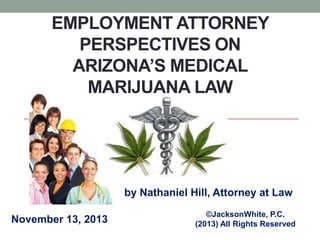EMPLOYMENT ATTORNEY
PERSPECTIVES ON
ARIZONA’S MEDICAL
MARIJUANA LAW

by Nathaniel Hill, Attorney at Law
November 13, 2013

©JacksonWhite, P.C.
(2013) All Rights Reserved

 