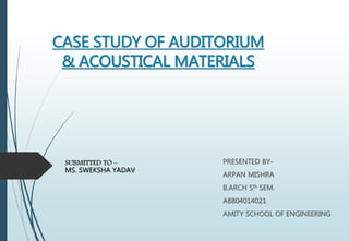 CASE STUDY OF AUDITORIUM
& ACOUSTICAL MATERIALS
PRESENTED BY-
ARPAN MISHRA
B.ARCH 5th SEM.
A8804014021
AMITY SCHOOL OF ENGINEERING
SUBMITTED TO –
MS. SWEKSHA YADAV
 