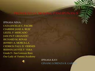 IPINASA NINA:
LYZA JOCELLE C. PACIBE
CIARRISE JANE A. RUIZ
LIEZEL P. MERCADO
JASLYN P. GRANADO
RICHARD M. ROXAS
JEFFREY A. MORCILLA
CEDRICK PAUL D. VIERNES
BERWIN JAYVEE P. VERA
Grade 9 – San Lorenzo Ruiz
Our Lady of Fatima Academy
IPINASA KAY:
GINANG LORENZA R. GARCIA
 