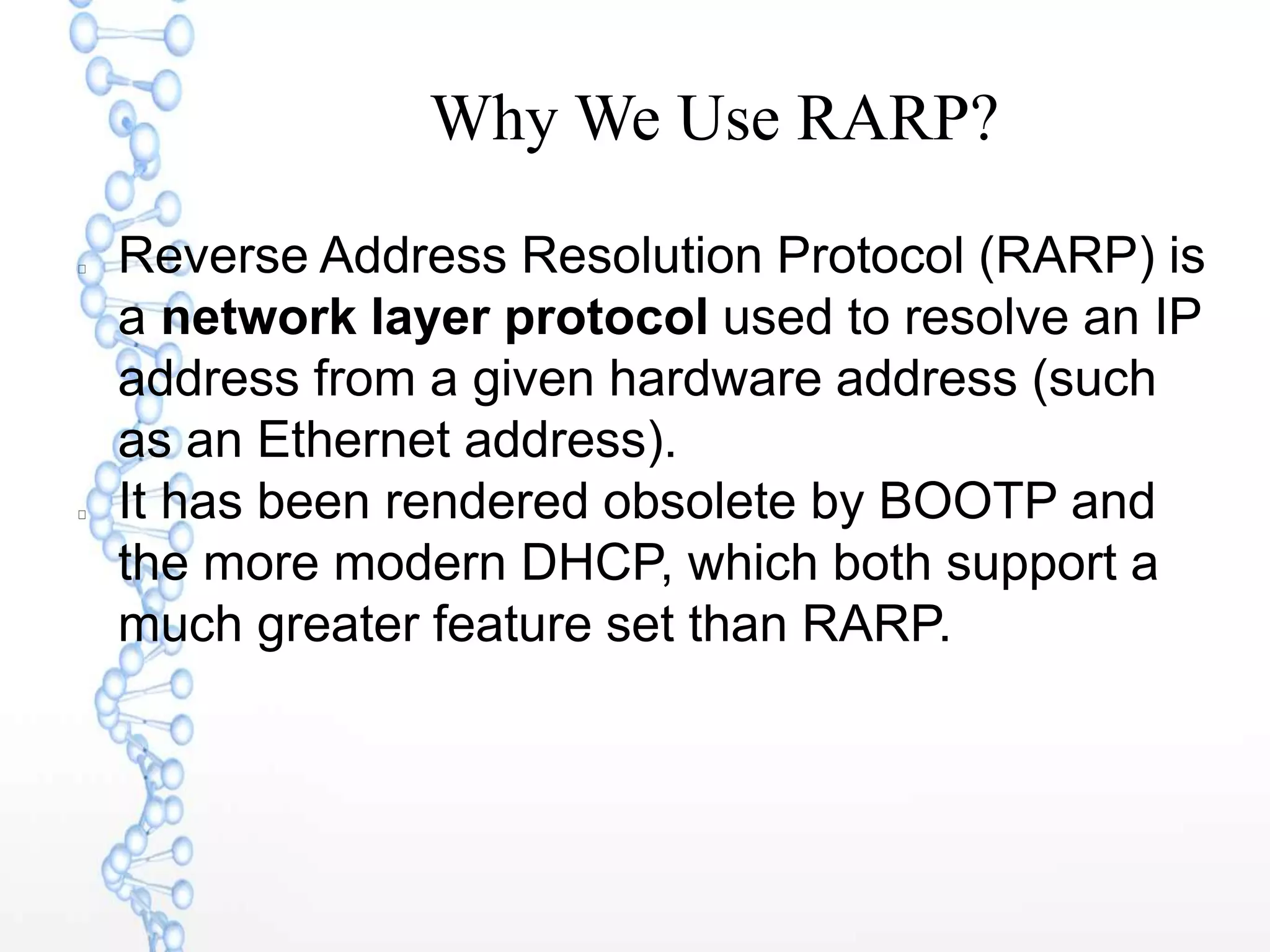 Why We Use RARP?
Reverse Address Resolution Protocol (RARP) is
a network layer protocol used to resolve an IP
address from a given hardware address (such
as an Ethernet address).
It has been rendered obsolete by BOOTP and
the more modern DHCP, which both support a
much greater feature set than RARP.
 