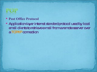 Post Office Protocol Application-layer internet standard protocol used by local email clients to retrieve e-mail from a remote sserver over a  TCP/IP  connection 