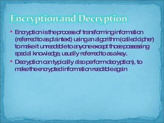 Encryption is the process of transforming information (referred to as plaintext) using an algorithm (called cipher) to make it unreadable to anyone except those possessing special knowledge, usually referred to as a key. Decryption can typically also perform decryption), to make the encrypted information readable again  