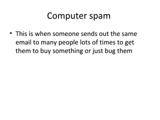 Computer spam
• This is when someone sends out the same
email to many people lots of times to get
them to buy something or just bug them
 