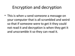 Encryption and decryption
• This is when u send someone a message on
your computer that is all scrambled and weird
so that if someone were to get it they could
not read it and decryption is when they get it
and unscramble it so they can read it.
 