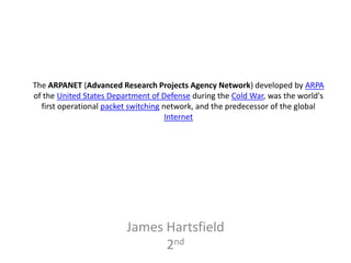 The ARPANET (Advanced Research Projects Agency Network) developed by ARPA
of the United States Department of Defense during the Cold War, was the world's
  first operational packet switching network, and the predecessor of the global
                                      Internet




                         James Hartsfield
                               2nd
 