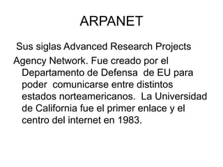 ARPANET
Sus siglas Advanced Research Projects
Agency Network. Fue creado por el
Departamento de Defensa de EU para
poder comunicarse entre distintos
estados norteamericanos. La Universidad
de California fue el primer enlace y el
centro del internet en 1983.
 