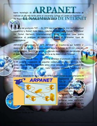 nueva tecnología de ARPANET , las primeras conexiones internacionales se
realizan un año más tarde entre el University College of London en Inglaterra y
the Royal Radar Establishment in Norway ampliar
En busca del protocolo TCP En 1974 dos investigadores, Vint Cerf (Stanford
University) y Robert Kahn (BBN), redactan un memoranda titulado "A Protocol
for Packet Nertwork Internetworking", donde explicaban como podria
resolverse el problema de comunicación entre los diferentes tipos de
computadoras.
ARPANET operacional En 1975 ARPANET es transferida por DARPA al
dominio de la Agencia de Comunicaciones para la Defensa de EE.UU. como una
red operacional. DARPA ha estado involucrada desde hace casi dos décadas con
el desarrollo tecnológico bajo cuyo orbita se ha desarrollado Internet.
Nuevos protocolos de redes En 1976 se establece el protocolo conocido como
X-25 para la transmisión de paquetes conmutados en redes públicas. Este
mismo año Vint Cerf y Bob Kahn entre otros demuestran la factibilidad del
primer sistema de enlace por radio mediante paquetes conmutados y
ARPANET.
Pruebas y consolidación de la red En 1978 DARPA formaliza contratos para re
implementar el protocolo
TCP/IP Este fue el
principio de un largo
período de experimentación
y desarrollo de la
tecnología de Internet.
Partiendo de las tres
primeras redes ARPANET,
radio y satélite y de sus
comunidades de
investigación iniciales, el entorno experimental creció hasta incorporar
cualquier forma de red.
 