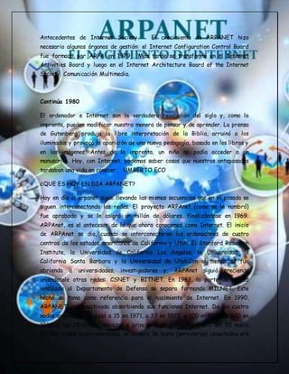Antecedentes de Internet Society El crecimiento de ARPANET hizo
necesario algunos órganos de gestión: el Internet Configuration Control Board
fue formado por ARPA en 1979 . Más tarde se transformó en el Internet
Activities Board y luego en el Internet Architecture Board of the Internet
Society. Comunicación Multimedia.
Continúa 1980
El ordenador e Internet son la verdadera revolución del siglo y, como la
imprenta, pueden modificar nuestra manera de pensar y de aprender. La prensa
de Gutenberg produjo la libre interpretación de la Biblia, arruinó a los
iluminados y provocó la aparición de una nueva pedagogía, basada en los libros y
en las imágenes. Antes de la imprenta, un niño no podía acceder a un
manuscrito. Hoy, con Internet, podemos saber cosas que nuestros antepasados
tardaban una vida en conocer. UMBERTO ECO
¿QUE ES HOY EN DIA ARPANET?
Hoy en día el arpanet sigue llevando las mismas secuencias que en el pasado se
siguen interconectando las redes. El proyecto ARPAnet (como se le nombró)
fue aprobado y se le asignó un millón de dólares, finalizándose en 1969.
ARPAnet, es el antecesor de lo que ahora conocemos como Internet. El inicio
de ARPAnet se dio, cuando se interconectaron los ordenadores de cuatro
centros de los estados americanos de California y Utah: El Stanford Research
Institute, la Universidad de California Los Angeles, la Universidad de
California Santa Barbara y la Universidad de Utah.Con el tiempo se fue
abriendo a universidades, investigadores y, ARPAnet siguió creciendo
uniéndosele otras redes: CSNET y BITNET. En 1983, la parte de la red
vinculada al Departamento de Defensa se separa formando MILNET. Este
hecho se toma como referencia para el nacimiento de Internet. En 1990,
ARPANET es desactivada absorbiendo sus funciones Internet. De los cuatro
nodos originarios se pasó a 15 en 1971, a 37 en 1972, a 100 en 1985, a 500 en
1989 y los 25.000 alcanzados a principios de 1994. En Enero del 95 había
35.000 redes interconectadas, el número de hosts (servidores) conectados era
 
