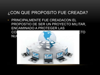 ¿CON QUE PROPOSITO FUE CREADA?
• PRINCIPALMENTE FUE CREADACON EL
PROPOSTIO DE SER UN PROYECTO MILITAR,
ENCAMINADO A PROTEGER LAS
COMUNICACIONES EN CASO DE CONFLICTO
NUCLEAR.
 