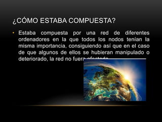 ¿CÓMO ESTABA COMPUESTA?
• Estaba compuesta por una red de diferentes
ordenadores en la que todos los nodos tenían la
misma importancia, consiguiendo así que en el caso
de que algunos de ellos se hubieran manipulado o
deteriorado, la red no fuera afectada.
 