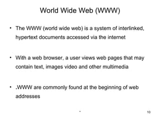 World Wide Web (WWW)

• The WWW (world wide web) is a system of interlinked,
  hypertext documents accessed via the internet


• With a web browser, a user views web pages that may
  contain text, images video and other multimedia


• .WWW are commonly found at the beginning of web
  addresses

                            *                            10
 
