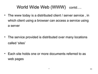 World Wide Web (WWW)                  contd….

• The www today is a distributed client / server service , in
  which client using a browser can access a service using
  a server


• The service provided is distributed over many locations
  called ‘sites’


• Each site holds one or more documents referred to as
  web pages

                               *                                11
 