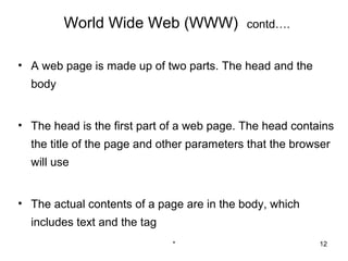 World Wide Web (WWW)               contd….


• A web page is made up of two parts. The head and the
  body


• The head is the first part of a web page. The head contains
  the title of the page and other parameters that the browser
  will use


• The actual contents of a page are in the body, which
  includes text and the tag
                              *                           12
 