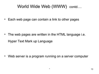 World Wide Web (WWW)              contd….


• Each web page can contain a link to other pages



• The web pages are written in the HTML language i.e.

  Hyper Text Mark up Language



• Web server is a program running on a server computer


                             *                           13
 