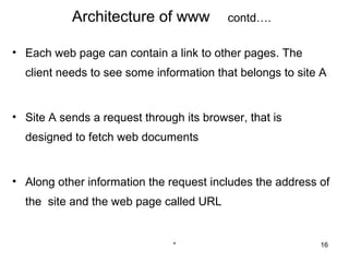 Architecture of www            contd….

• Each web page can contain a link to other pages. The
  client needs to see some information that belongs to site A


• Site A sends a request through its browser, that is
  designed to fetch web documents


• Along other information the request includes the address of
  the site and the web page called URL


                               *                           16
 