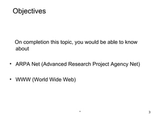Objectives



 On completion this topic, you would be able to know
 about

• ARPA Net (Advanced Research Project Agency Net)

• WWW (World Wide Web)




                           *                           3
 