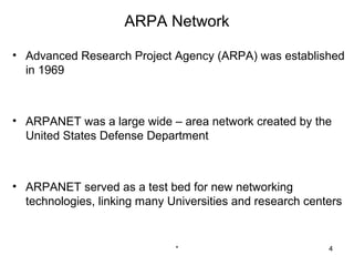 ARPA Network

• Advanced Research Project Agency (ARPA) was established
  in 1969



• ARPANET was a large wide – area network created by the
  United States Defense Department



• ARPANET served as a test bed for new networking
  technologies, linking many Universities and research centers


                              *                            4
 