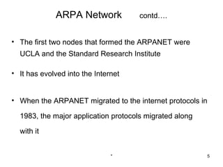 ARPA Network             contd….


• The first two nodes that formed the ARPANET were
  UCLA and the Standard Research Institute

• It has evolved into the Internet


• When the ARPANET migrated to the internet protocols in

  1983, the major application protocols migrated along

  with it


                               *                         5
 