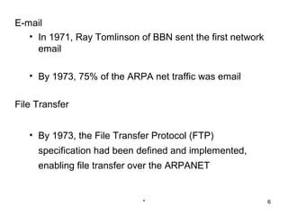 E-mail
   • In 1971, Ray Tomlinson of BBN sent the first network
     email

   • By 1973, 75% of the ARPA net traffic was email

File Transfer


   • By 1973, the File Transfer Protocol (FTP)
     specification had been defined and implemented,
     enabling file transfer over the ARPANET


                             *                              6
 