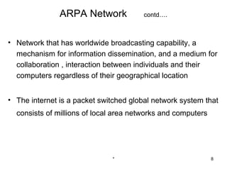ARPA Network             contd….



• Network that has worldwide broadcasting capability, a
  mechanism for information dissemination, and a medium for
  collaboration , interaction between individuals and their
  computers regardless of their geographical location


• The internet is a packet switched global network system that
  consists of millions of local area networks and computers




                              *                               8
 