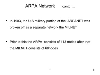 ARPA Network             contd….



• In 1983, the U.S military portion of the ARPANET was
  broken off as a separate network the MILNET



• Prior to this the ARPA consists of 113 nodes after that
  the MILNET consists of 68nodes




                             *                              9
 