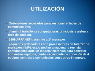 UTILIZACIÓN
● Ordenadores separados para xestionar enlaces de
comunicacións.
● disminui traballo as computadoras principais e aislou a
rede de cada un.
● 1969 ARPANET transmite a 1ª mensaxe
● pequenos ordenadores son procesadores de Interfaz de
mensaxes (IMP), estos podian almacenar e reenviar
contidos mediante un módem telefónico para conectar
con outros equipos, cunha capacidade de conexión de 4
equipos centrais e comunicalos con outros 6 remotos.
 