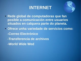 INTERNET
● Rede global de computadoras que fan
posible a comunicación entre usuarios
situados en calquera parte do planeta.
● Ofrece unha variedade de servicios como:
-Correo Electrónico
-Transferencia de archivos
-World Wide Wed
 