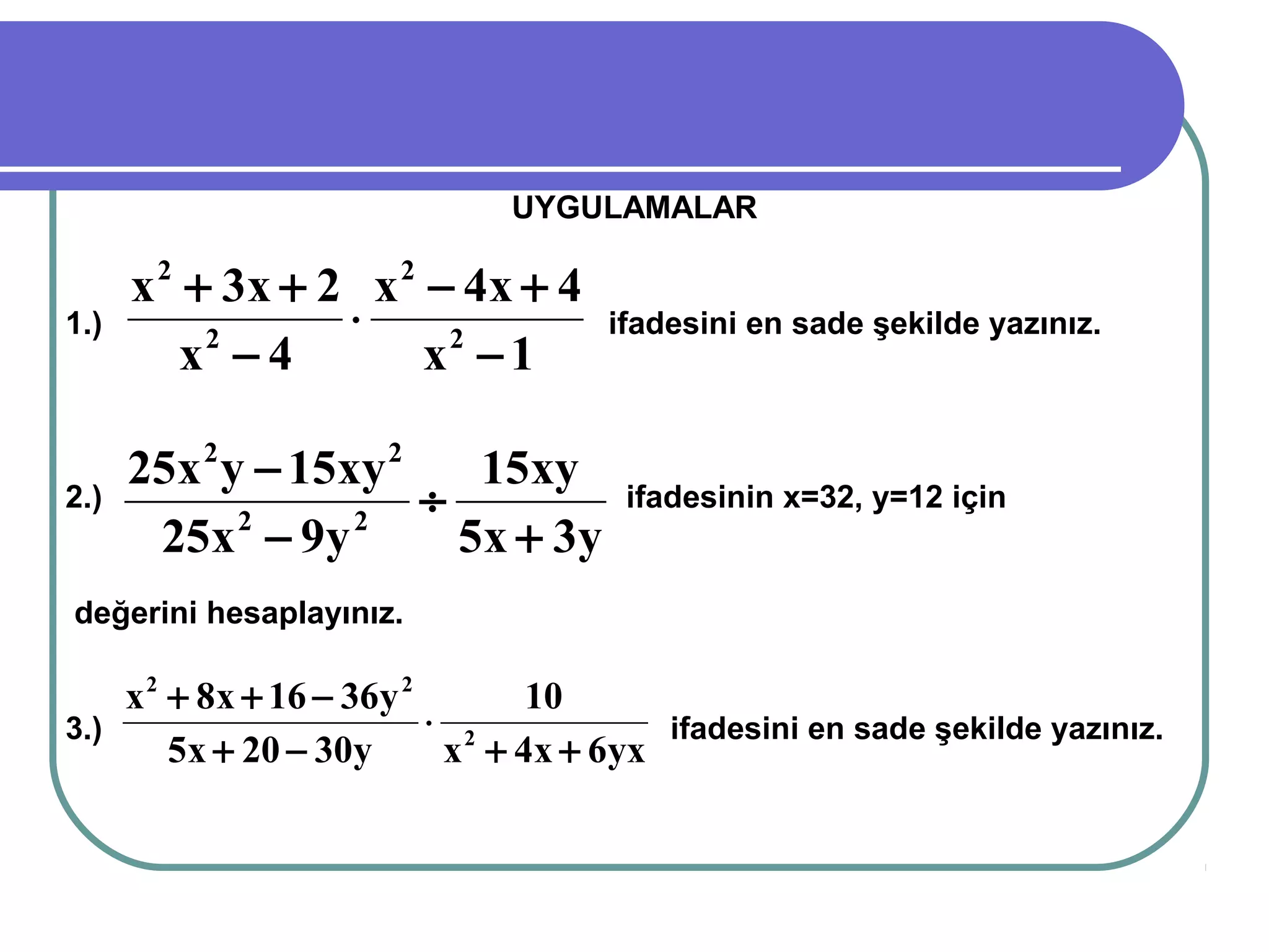 UYGULAMALAR

      x 2 + 3x + 2 x 2 − 4x + 4
1.)               ⋅                 ifadesini en sade şekilde yazınız.
          x −4
           2
                       x2 − 1

      25x 2 y − 15xy 2    15xy
2.)                    ÷             ifadesinin x=32, y=12 için
       25x − 9y
             2     2
                         5x + 3y
değerini hesaplayınız.

    x 2 + 8x + 16 − 36y 2       10
3.)                       ⋅ 2           ifadesini en sade şekilde yazınız.
        5x + 20 − 30y      x + 4x + 6yx
 