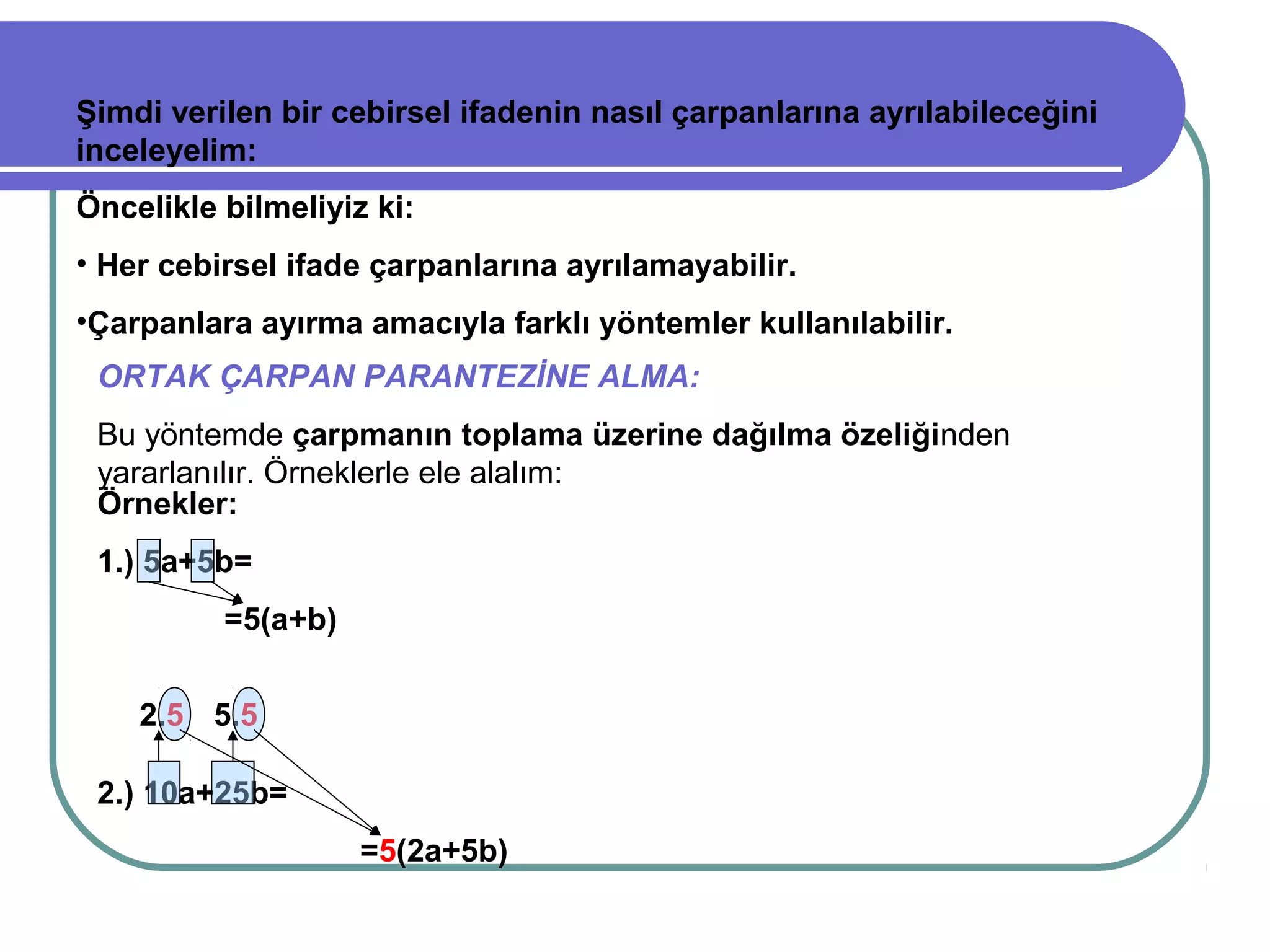 Şimdi verilen bir cebirsel ifadenin nasıl çarpanlarına ayrılabileceğini
inceleyelim:
Öncelikle bilmeliyiz ki:
• Her cebirsel ifade çarpanlarına ayrılamayabilir.
•Çarpanlara ayırma amacıyla farklı yöntemler kullanılabilir.
 ORTAK ÇARPAN PARANTEZİNE ALMA:
 Bu yöntemde çarpmanın toplama üzerine dağılma özeliğinden
 yararlanılır. Örneklerle ele alalım:
 Örnekler:
 1.) 5a+5b=
          =5(a+b)


    2.5 5.5

 2.) 10a+25b=
                    =5(2a+5b)
 