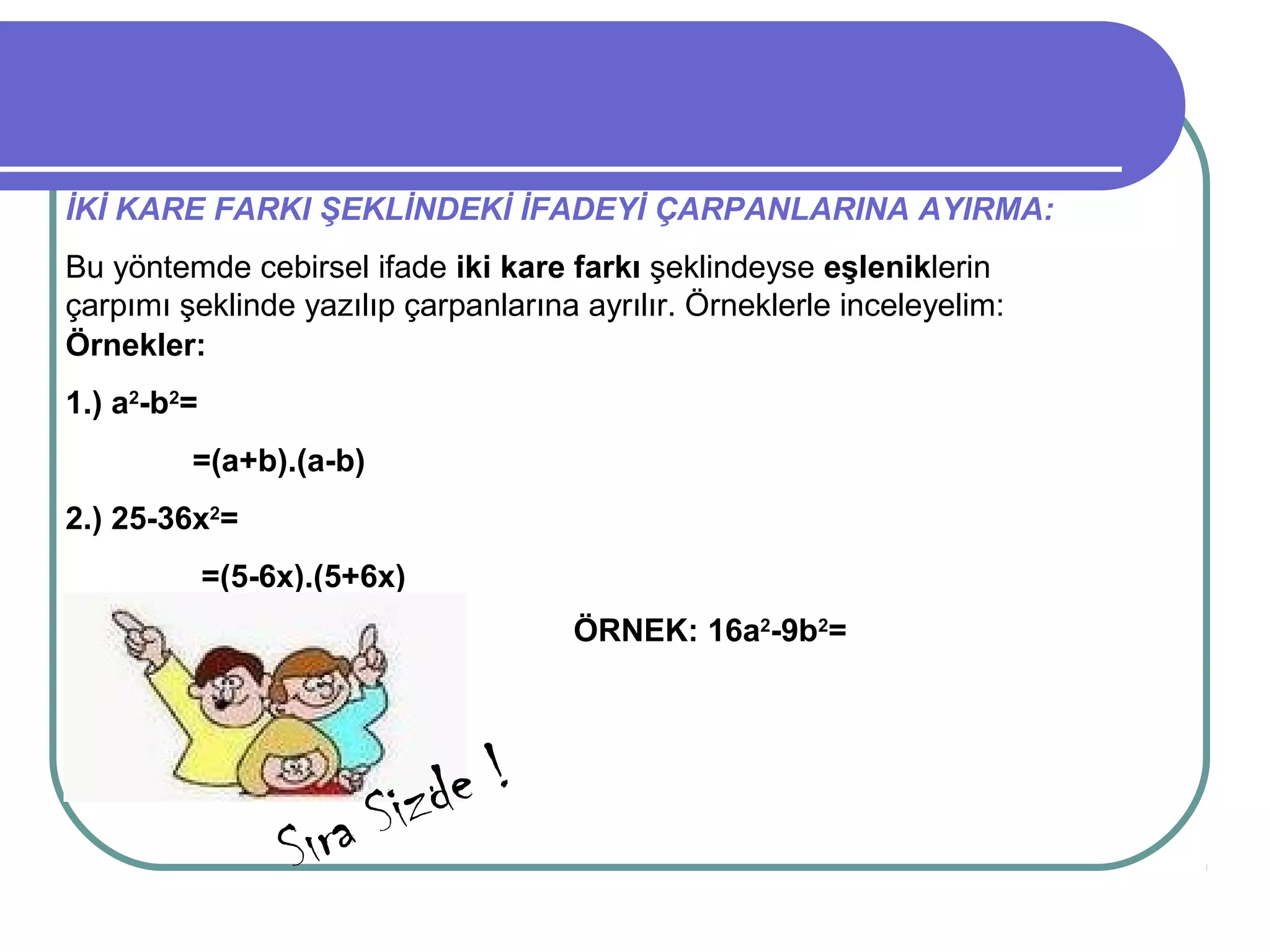 İKİ KARE FARKI ŞEKLİNDEKİ İFADEYİ ÇARPANLARINA AYIRMA:
Bu yöntemde cebirsel ifade iki kare farkı şeklindeyse eşleniklerin
çarpımı şeklinde yazılıp çarpanlarına ayrılır. Örneklerle inceleyelim:
Örnekler:
1.) a2-b2=
         =(a+b).(a-b)
2.) 25-36x2=
             =(5-6x).(5+6x)
                                     ÖRNEK: 16a2-9b2=




                          Sizd e!
                   Sıra
 