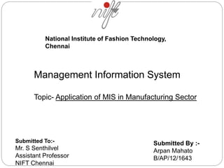 National Institute of Fashion Technology, 
Chennai 
Management Information System 
Topic- Application of MIS in Manufacturing Sector 
Submitted To:- 
Mr. S Senthilvel 
Assistant Professor 
NIFT Chennai 
Submitted By :- 
Arpan Mahato 
B/AP/12/1643 
 
