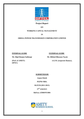 1
Project Report
ON
WORKING CAPITAL MANAGEMENT
IN
ORISSA POWER TRANSMISSION CORPORATION LIMITED
INTERNAL GUIDE EXTERNAL GUIDE
Mr. Dipti Ranjan Sadhangi Mr. Bibhuti Bhusana Nayak
(Prof. of AMITY) A.G.M. (corporate finance),
OPTCL
SUBMITTED BY
Arpan Ghosh
PGPM+MBA
BATCH (2011-2013)
(3rd
semester)
Roll no.-A30401911004
 