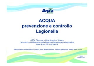 ACQUA
             prevenzione e controllo
                   Legionella
                       ARPA Piemonte – Dipartimento di Novara
          Laboratorio di Riferimento della Regione Piemonte per la legionellosi
                               Viale Roma 7/d – NOVARA

Balzano Paola, Cavallaro Mario, Lo Baido Liliana, Miglietta Marilena, Stefanetti Mariavittoria, Vallana Maria Vittoria




                                                                                                                 PREMIA
                                                                                                             21 MARZO 2012
 