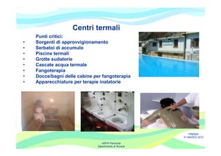 Centri termali
    Punti critici:
•   Sorgenti di approvvigionamento
•   Serbatoi di accumulo
•   Piscine termali
•   Grotte sudatorie
•   Cascate acqua termale
•   Fangoterapia
•   Docce/bagni delle cabine per fangoterapia
•   Apparecchiature per terapie inalatorie




                                                           PREMIA
                                                       21 MARZO 2012

                                 ARPA Piemonte
                              Dipartimento di Novara
 