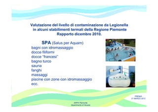 Valutazione del livello di contaminazione da Legionella
 in alcuni stabilimenti termali della Regione Piemonte
               Rapporto dicembre 2010.

      SPA (Salus per Aquam)
bagni con idromassaggio
docce filiformi
docce “francesi”
bagno turco
sauna
fanghi
massaggi
piscine con zone con idromassaggio
ecc.


                                                              PREMIA
                                                          21 MARZO 2012

                         ARPA Piemonte
                      Dipartimento di Novara
 