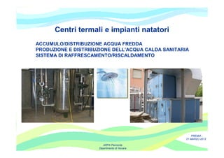 Centri termali e impianti natatori
ACCUMULO/DISTRIBUZIONE ACQUA FREDDA
PRODUZIONE E DISTRIBUZIONE DELL’ACQUA CALDA SANITARIA
SISTEMA DI RAFFRESCAMENTO/RISCALDAMENTO




                                                        PREMIA
                                                    21 MARZO 2012

                        ARPA Piemonte
                     Dipartimento di Novara
 