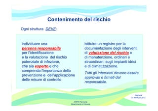 Contenimento del rischio
Ogni struttura DEVE:


individuare una                            istituire un registro per la
persona responsabile                       documentazione degli interventi
per l'identificazione                      di valutazione del rischio e
e la valutazione del rischio               di manutenzione, ordinari e
potenziale di infezione,                   straordinari, sugli impianti idrici
che sia esperto e che                      e di climatizzazione.
comprenda l'importanza della
                                           Tutti gli interventi devono essere
prevenzione e dell'applicazione
                                           approvati e firmati dal
delle misure di controllo
                                           responsabile.


                                                                             PREMIA
                                                                         21 MARZO 2012

                               ARPA Piemonte
                            Dipartimento di Novara
 