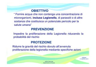 OBIETTIVO
 “ Fornire acqua che non contenga una concentrazione di
 microrganismi, incluso Legionella, di parassiti o di altre
 sostanze che costituisca un potenziale pericolo per la
 salute umana”
               PREVENZIONE
Impedire la proliferazione della Legionella riducendo la
probabilità del rischio

               PROTEZIONE
Ridurre la gravità del rischio dovuto all’avvenuta
proliferazione della legionella mediante specifiche azioni

                                                             PREMIA
                                                         21 MARZO 2012

                             ARPA Piemonte
                          Dipartimento di Novara
 