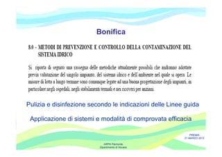 Bonifica




Pulizia e disinfezione secondo le indicazioni delle Linee guida

 Applicazione di sistemi e modalità di comprovata efficacia

                                                             PREMIA
                                                         21 MARZO 2012

                             ARPA Piemonte
                          Dipartimento di Novara
 