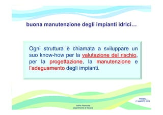 buona manutenzione degli impianti idrici…



 Ogni struttura è chiamata a sviluppare un
 suo know-how per la valutazione del rischio,
                                     rischio
 per la progettazione, la manutenzione e
         progettazione
 l’adeguamento degli impianti.




                                                PREMIA
                                            21 MARZO 2012

                     ARPA Piemonte
                  Dipartimento di Novara
 