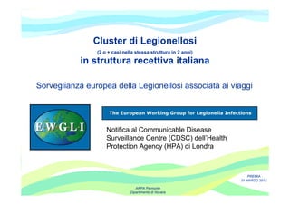 Cluster di Legionellosi
                (2 o + casi nella stessa struttura in 2 anni)

            in struttura recettiva italiana

Sorveglianza europea della Legionellosi associata ai viaggi




                    Notifica al Communicable Disease
                    Surveillance Centre (CDSC) dell’Health
                    Protection Agency (HPA) di Londra



                                                                    PREMIA
                                                                21 MARZO 2012

                                  ARPA Piemonte
                               Dipartimento di Novara
 