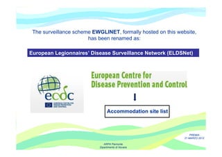 The surveillance scheme EWGLINET, formally hosted on this website,
                       has been renamed as:

European Legionnaires’ Disease Surveillance Network (ELDSNet)




                                 Accommodation site list



                                                                  PREMIA
                                                              21 MARZO 2012

                               ARPA Piemonte
                            Dipartimento di Novara
 