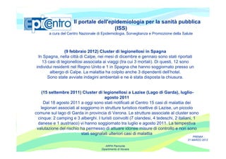 Il portale dell'epidemiologia per la sanità pubblica
                                        (ISS)
        a cura del Centro Nazionale di Epidemiologia, Sorveglianza e Promozione della Salute



                (9 febbraio 2012) Cluster di legionellosi in Spagna
 In Spagna, nella città di Calpe, nei mesi di dicembre e gennaio sono stati riportati
   13 casi di legionellosi associata ai viaggi (tra cui 3 mortali). Di questi, 12 sono
individui residenti nel Regno Unito e 1 in Spagna che hanno soggiornato presso un
       albergo di Calpe. La malattia ha colpito anche 3 dipendenti dell’hotel.
      Sono state avviate indagini ambientali e ne è stata disposta la chiusura.


    (15 settembre 2011) Cluster di legionellosi a Lazise (Lago di Garda), luglio-
                                       agosto 2011
     Dal 18 agosto 2011 a oggi sono stati notificati al Centro 15 casi di malattia dei
   legionari associati al soggiorno in strutture turistico ricettive di Lazise, un piccolo
comune sul lago di Garda in provincia di Verona. Le strutture associate al cluster sono
  cinque: 2 camping e 3 alberghi. I turisti coinvolti (7 olandesi, 4 tedeschi, 2 italiani, 1
  danese e 1 austriaco) vi hanno soggiornato tra luglio e agosto 2011. La tempestiva
 valutazione del rischio ha permesso di attuare idonee misure di controllo e non sono
                          stati segnalati ulteriori casi di malattia
                                                                                             PREMIA
                                                                                         21 MARZO 2012

                                         ARPA Piemonte
                                      Dipartimento di Novara
 